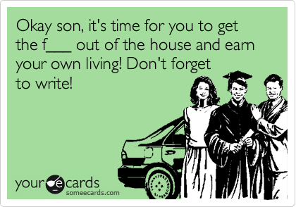 Okay son, it's time for you to get the f___ out of the house and earn your own living! Don't forget
to write!