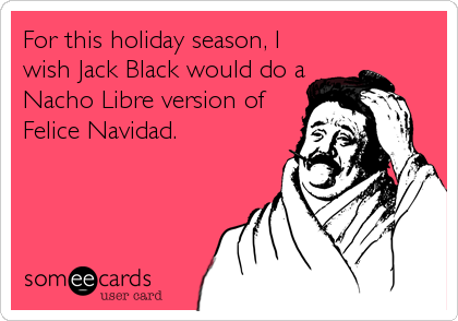 For this holiday season, I
wish Jack Black would do a
Nacho Libre version of
Felice Navidad.
