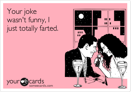 Your joke
wasn't funny, I
just totally farted.