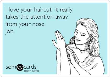 I love your haircut. It really
takes the attention away
from your nose
job.