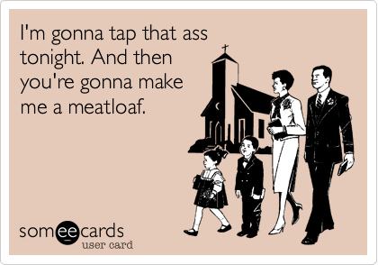 I'm gonna tap that ass
tonight. And then
you're gonna make
me a meatloaf.