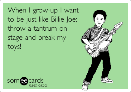 When I grow-up I want
to be just like Billie Joe; 
throw a tantrum on
stage and break my
toys!