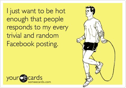 I just want to be hot
enough that people
responds to my every
trivial and random
Facebook posting.