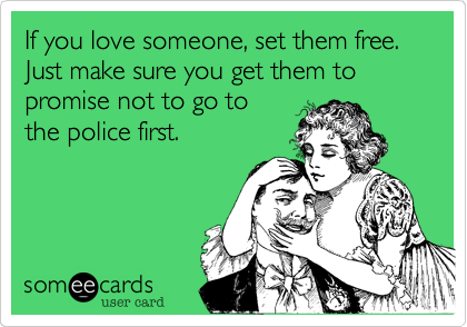 If you love someone, set them free. Just make sure you get them to promise not to go to
the police first.