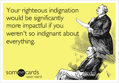 Your righteous indignation
would be significantly
more impactful if you
weren't so indignant about
everything.