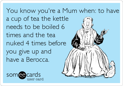 You know you're a Mum when: to have
a cup of tea the kettle
needs to be boiled 6
times and the tea
nuked 4 times before
you give up and
have a Berocca.