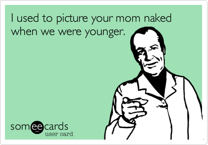I used to picture your mom naked when we were younger.