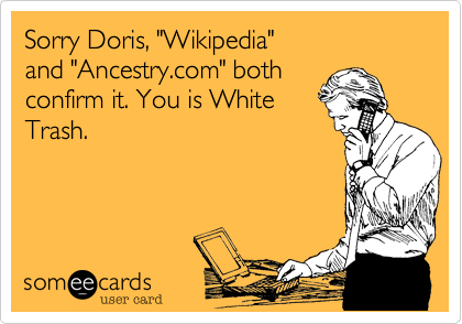 Sorry Davey, "Wikipedia"
and "Ancestry.com" both 
confirm it. You is White
Trash.