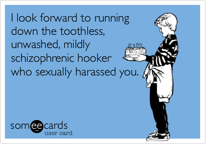I look forward to runningdown the toothless,unwashed, mildlyschizophrenic hookerwho sexually harassed you.
