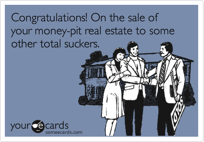 Congratulations! On the sale of your money-pit real estate to some other total suckers. 