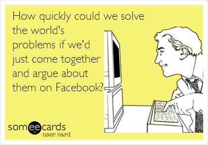 How quickly could we solve
the world's
problems if we'd
just come together
and argue about
them on Facebook?
