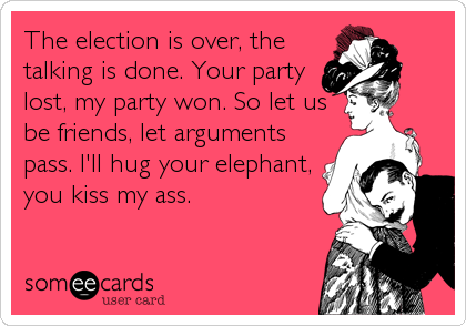 The election is over, the
talking is done. Your party
lost, my party won. So let us
be friends, let arguments
pass. I'll hug your elephant,
you kiss my ass.