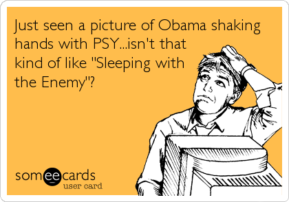 Just seen a picture of Obama shaking
hands with PSY...isn't that
kind of like "Sleeping with
the Enemy"?
