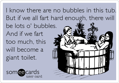 I know there are no bubbles in this tub.
But if we all fart hard enough, there will
be lots o' bubbles. 
And if we fart
too much, this
will become a
giant toilet.