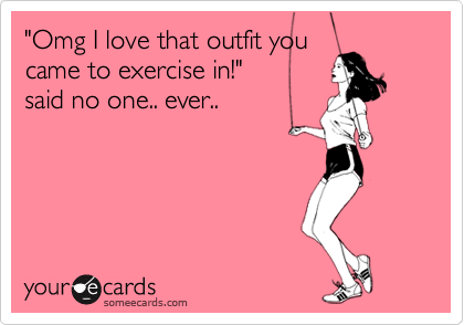 "Omg I love that outfit you
came to exercise in!"
said no one.. ever..