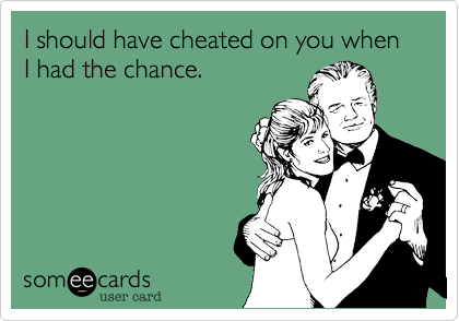 I should have cheated on you when I had the chance.