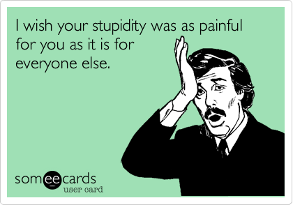 I wish your stupidity was as painful for you as it is for 
everyone else.