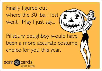 Finally figured out
where the 30 lbs. I lost
went!  May I just say...

Pillsbury doughboy would have
been a more accurate costume
choice for you this year.