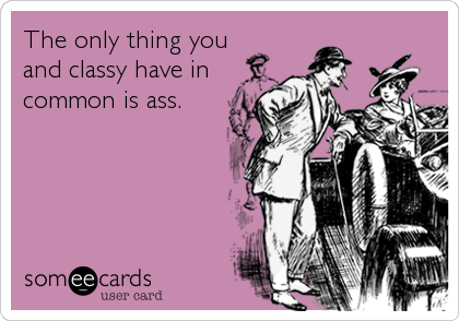 The only thing you
and classy have in
common is ass.