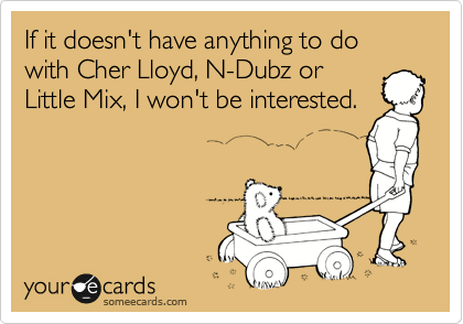 If it doesn't have anything to do with Cher Lloyd, N-Dubz or
Little Mix, I won't be interested.