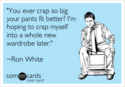 "You ever crap so big
your pants fit better? I
hoping to crap myself
into a whole new
wardrobe later."

~Ron White
