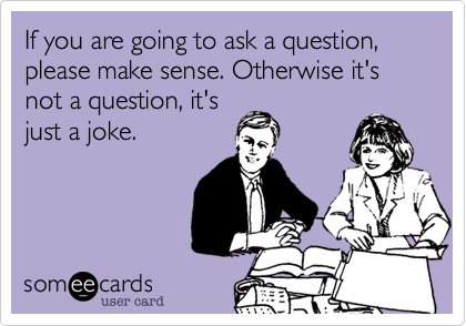If you are going to ask a question, please make sense. Otherwise it's not question, it's
just a joke.