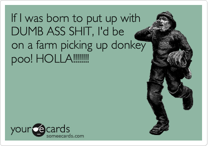 If I was born to put up with
DUMB ASS SHIT, I'd be
on a farm picking up donkey
poo! HOLLA!!!!!!!!