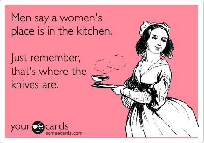 Men say a women's
place is in the kitchen.

Just remember, 
that's where the
knives are.
