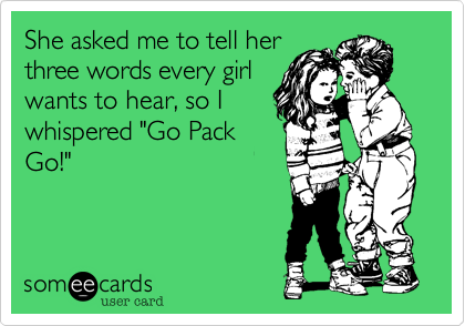 She asked me to tell her
three words every girl
wants to here, so I 
whispered "Go Pack
Go!"