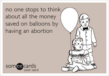 no one stops to think
about all the money
saved on balloons by
having an abortion