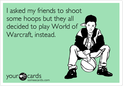 I asked my friends to shoot
some hoops but they all
decided to play World of
Warcraft, instead.
