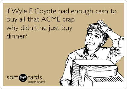 If Wyle E Coyote had enough cash to
buy all that ACME crap
why didn't he just buy
dinner?