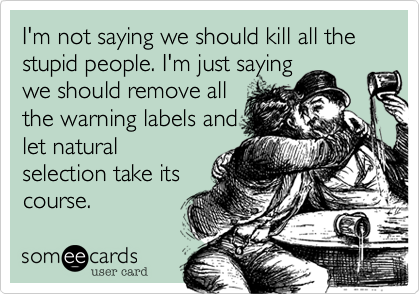 I'm not saying we
should kill all the stupid
people. I'm just saying
we should remove
all the warning labels
and let natural
selection take its
course.