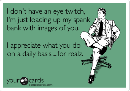 I don't have an eye twitch,
I'm just loading up my spank
bank with images of you.

I appreciate what you do
on a daily basis.....for realz.