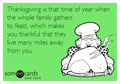 Thanksgiving is that time of year when
the whole family gathers
to feast, which makes
you thankful that they
live many miles away
from you.