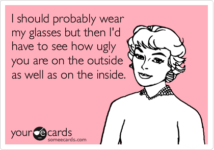 I should probably wear
my glasses but then I'd
have to see how ugly
you are on the outside
as well as on the inside. 