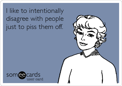 I like to intentionally
disagree with people
just to piss them off.