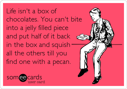 Life isn't a box of
chocolates. You can't bite
into a jelly filled piece
and put half of it back
in the box and squish 
all the others till you 
find one with a pecan.