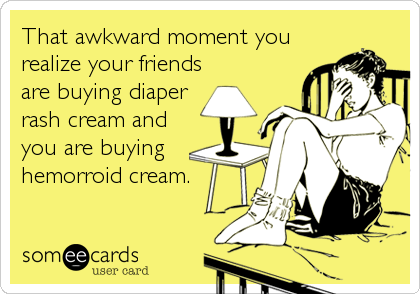 That awkward moment you
realize your friends
are buying diaper
rash cream and
you are buying
hemorroid cream.