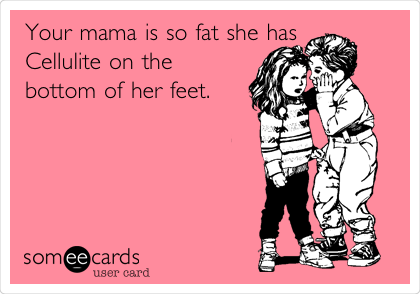 Your mama is so fat she has
Cellulite on the
bottom of her feet.