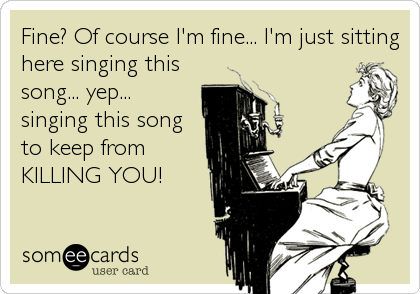Fine? Of course I'm fine... I'm just sitting
here singing this
song... yep...
singing this song
to keep from
KILLING YOU!