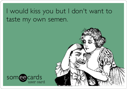 I would kiss you but I don't want to
taste my own semen.
