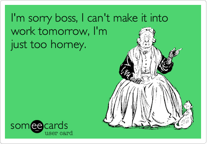 I'm sorry boss, I can't make it into work tomorrow, I'm
just too horney.