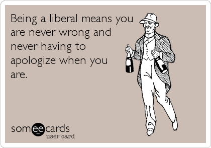 Being a liberal means you
are never wrong and
never having to
apologize when you
are.