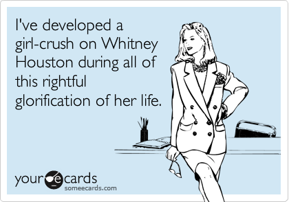 I've developed a
girl-crush on Whitney
Houston during all of
this rightful
glorification of her life.