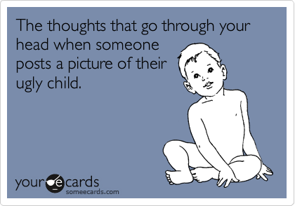 The thoughts that go through your head when someone
posts a picture of their
ugly child.