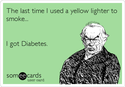 The last time I used a yellow lighter to
smoke...


I got Diabetes.