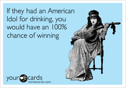 If they had an American
Idol for drinking, you
would have an 100%
chance of winning
