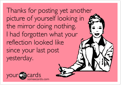 Thanks for posting yet another picture of yourself looking in
the mirror doing nothing. 
I had forgotten what your
reflection looked like
since your last post
yesterday.