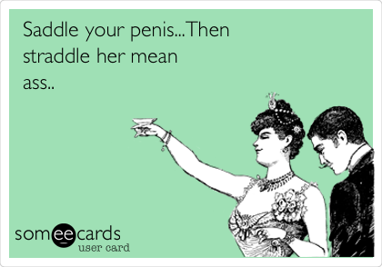 Saddle your penis...Then
straddle her mean
ass..